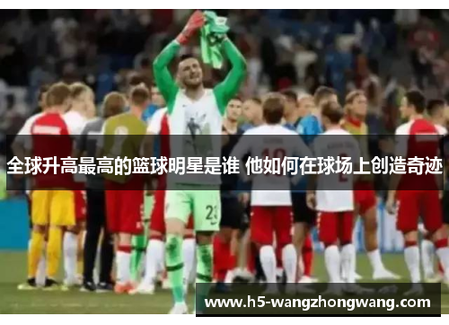 全球升高最高的篮球明星是谁 他如何在球场上创造奇迹