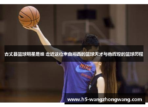 古丈县篮球明星是谁 走近这位来自湘西的篮球天才与他辉煌的篮球历程